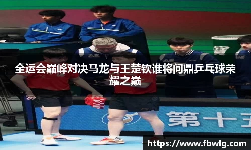 全运会巅峰对决马龙与王楚钦谁将问鼎乒乓球荣耀之巅