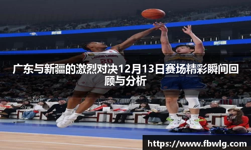 广东与新疆的激烈对决12月13日赛场精彩瞬间回顾与分析